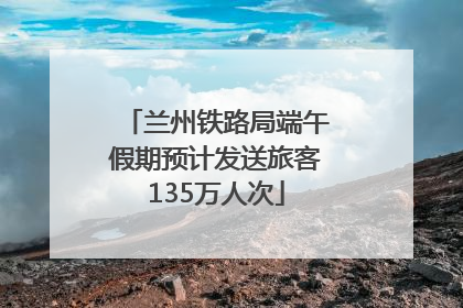 兰州铁路局端午假期预计发送旅客135万人次
