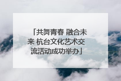 共舞青春 融合未来 杭台文化艺术交流活动成功举办