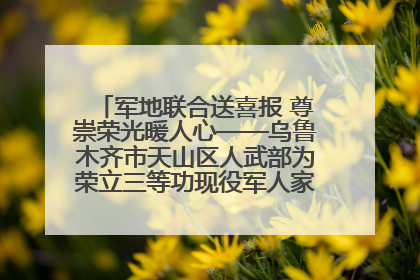 军地联合送喜报 尊崇荣光暖人心——乌鲁木齐市天山区人武部为荣立三等功现役军人家庭送立功喜报