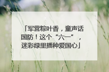 军营粽叶香，童声话国防！这个“六一”，迷彩绿里播种爱国心