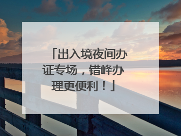 出入境夜间办证专场，错峰办理更便利！