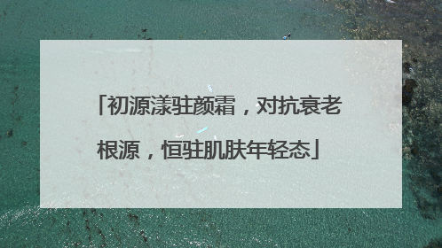 初源漾驻颜霜，对抗衰老根源，恒驻肌肤年轻态