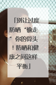 别让过度防晒“偷走”你的骨头！防晒和健康之间这样平衡