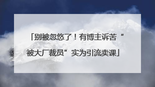 别被忽悠了！有博主诉苦“被大厂裁员”实为引流卖课