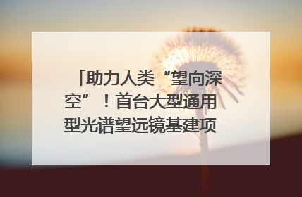 助力人类“望向深空”！首台大型通用型光谱望远镜基建项目破土动工