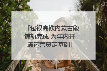 包银高铁内蒙古段铺轨完成 为年内开通运营奠定基础