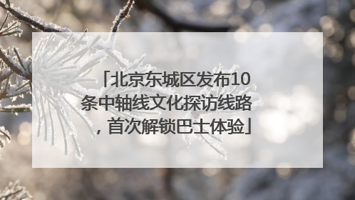 北京东城区发布10条中轴线文化探访线路，首次解锁巴士体验