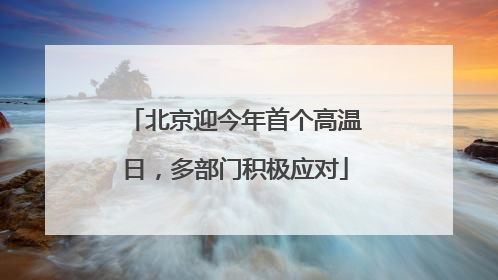 北京迎今年首个高温日，多部门积极应对