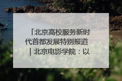 北京高校服务新时代首都发展特别报道｜北京电影学院：以光影为笔 绘就首都高质量发展新画卷