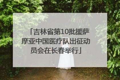 吉林省第10批援萨摩亚中国医疗队出征动员会在长春举行
