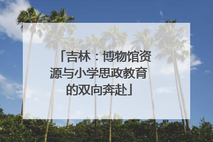 吉林：博物馆资源与小学思政教育的双向奔赴