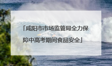 咸阳市市场监管局全力保障中高考期间食品安全