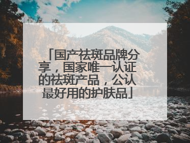 国产祛斑品牌分享，国家唯一认证的祛斑产品，公认最好用的护肤品