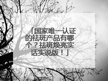 国家唯一认证的祛斑产品有哪个？祛斑焕亮实话实说版！