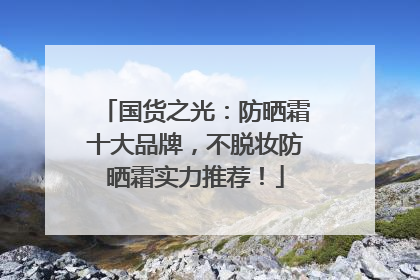 国货之光：防晒霜十大品牌，不脱妆防晒霜实力推荐！