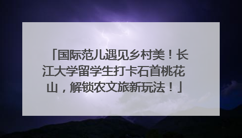 国际范儿遇见乡村美！长江大学留学生打卡石首桃花山，解锁农文旅新玩法！