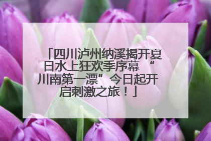 四川泸州纳溪揭开夏日水上狂欢季序幕 “川南第一漂”今日起开启刺激之旅！