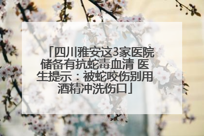 四川雅安这3家医院储备有抗蛇毒血清 医生提示：被蛇咬伤别用酒精冲洗伤口