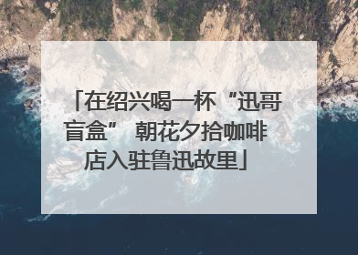在绍兴喝一杯“迅哥盲盒” 朝花夕拾咖啡店入驻鲁迅故里