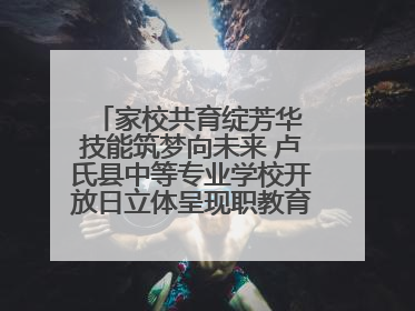 家校共育绽芳华 技能筑梦向未来 卢氏县中等专业学校开放日立体呈现职教育人新图景
