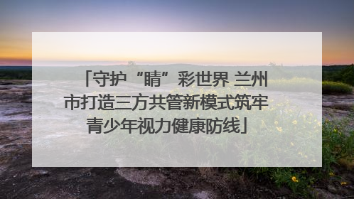 守护“睛”彩世界 兰州市打造三方共管新模式筑牢青少年视力健康防线