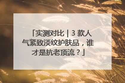 实测对比｜3 款人气紧致淡纹护肤品，谁才是抗老顶流？