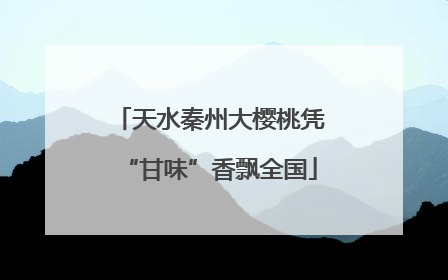天水秦州大樱桃凭“甘味”香飘全国