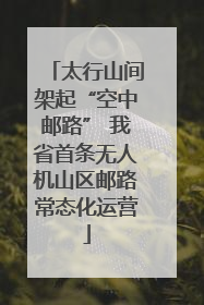 太行山间架起“空中邮路” 我省首条无人机山区邮路常态化运营