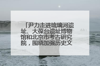 尹力走进琉璃河遗址、大葆台遗址博物馆和北京市考古研究院，围绕加强历史文化名城保护调研