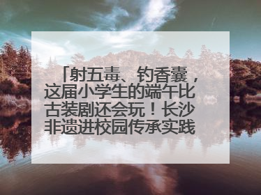 射五毒、钓香囊，这届小学生的端午比古装剧还会玩！长沙非遗进校园传承实践活动举行