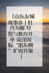 山东友城故事多｜牡丹为媒 经贸与教育并举 菏泽国际“朋友圈”扩容升级