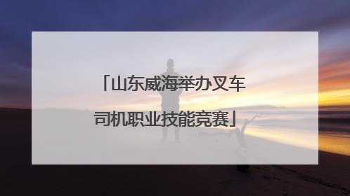 山东威海举办叉车司机职业技能竞赛