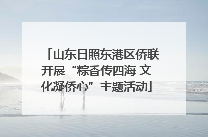 山东日照东港区侨联开展“粽香传四海 文化凝侨心”主题活动