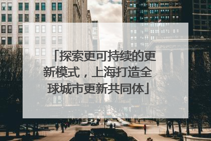 探索更可持续的更新模式，上海打造全球城市更新共同体