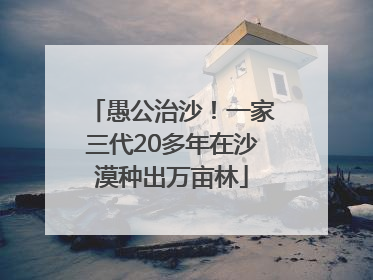 愚公治沙！一家三代20多年在沙漠种出万亩林