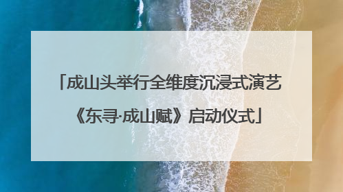 成山头举行全维度沉浸式演艺《东寻·成山赋》启动仪式