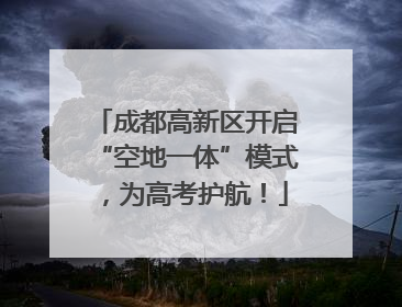 成都高新区开启“空地一体”模式，为高考护航！