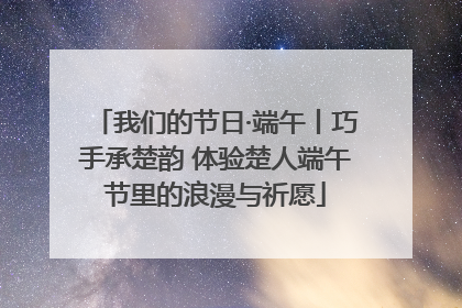 我们的节日·端午丨巧手承楚韵 体验楚人端午节里的浪漫与祈愿