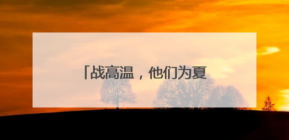 战高温，他们为夏日送去“清凉”
