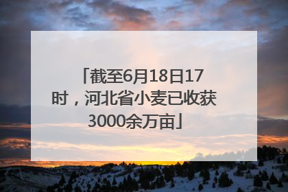 截至6月18日17时，河北省小麦已收获3000余万亩