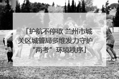护航不停歇 兰州市城关区城管局多维发力守护“两考”环境秩序