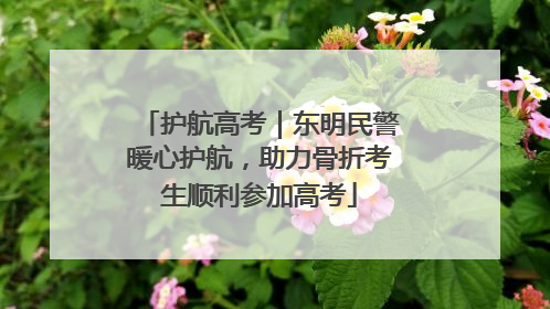 护航高考｜东明民警暖心护航，助力骨折考生顺利参加高考