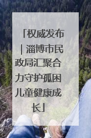 权威发布｜淄博市民政局汇聚合力守护孤困儿童健康成长