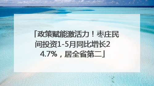 政策赋能激活力！枣庄民间投资1-5月同比增长24.7%，居全省第二