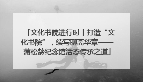 文化书院进行时丨打造“文化书院”，续写聊斋华章——蒲松龄纪念馆活态传承之道