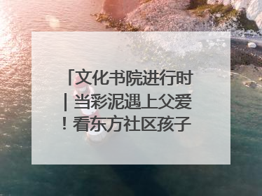 文化书院进行时｜当彩泥遇上父爱！看东方社区孩子们 “捏” 出心目中的爸爸