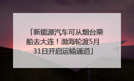 新能源汽车可从烟台乘船去大连！渤海轮渡5月31日开启运输通道
