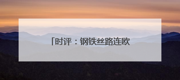 时评：钢铁丝路连欧亚，班列飞驰启新程