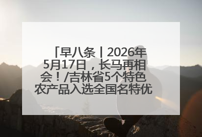 早八条丨2026年5月17日，长马再相会！/吉林省5个特色农产品入选全国名特优新农产品名录