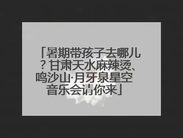 暑期带孩子去哪儿？甘肃天水麻辣烫、鸣沙山·月牙泉星空音乐会请你来